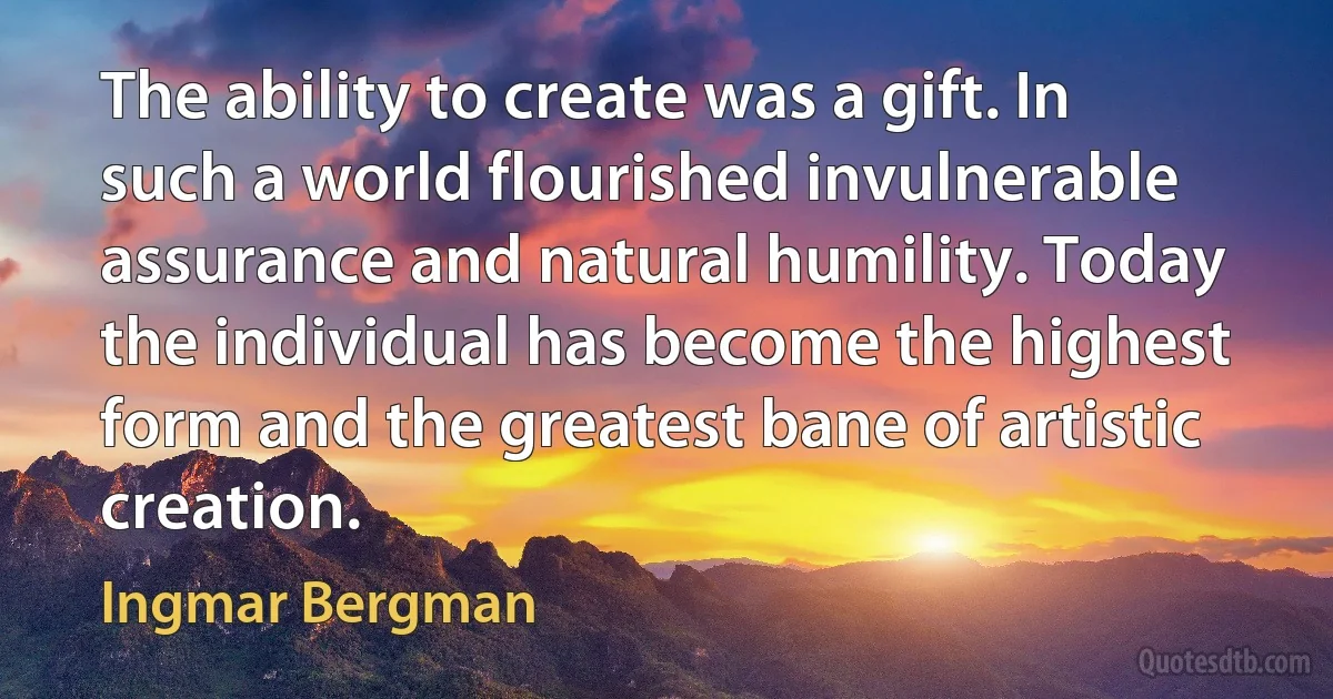 The ability to create was a gift. In such a world flourished invulnerable assurance and natural humility. Today the individual has become the highest form and the greatest bane of artistic creation. (Ingmar Bergman)