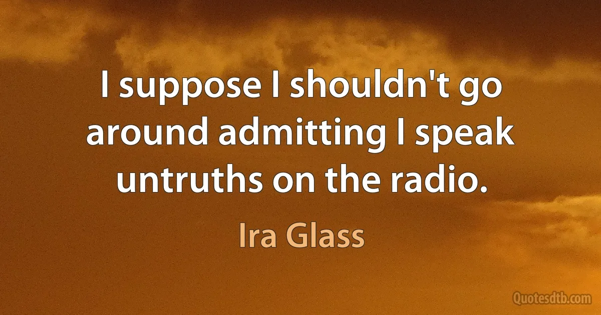 I suppose I shouldn't go around admitting I speak untruths on the radio. (Ira Glass)