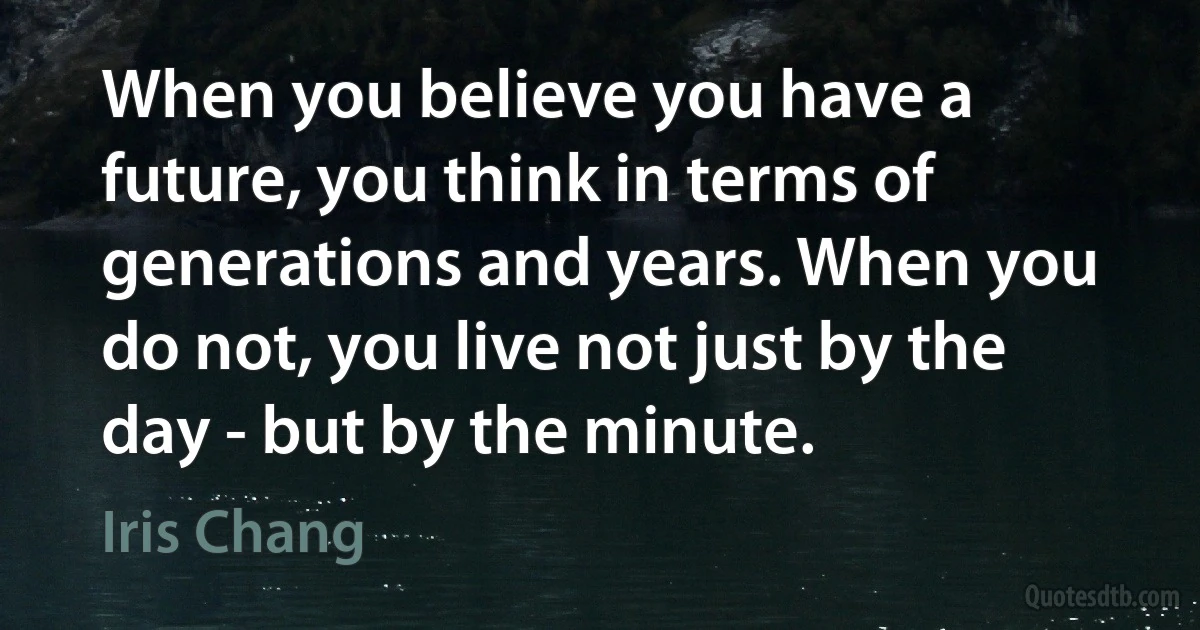 When you believe you have a future, you think in terms of generations and years. When you do not, you live not just by the day - but by the minute. (Iris Chang)