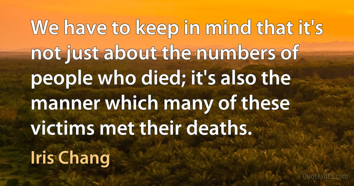 We have to keep in mind that it's not just about the numbers of people who died; it's also the manner which many of these victims met their deaths. (Iris Chang)