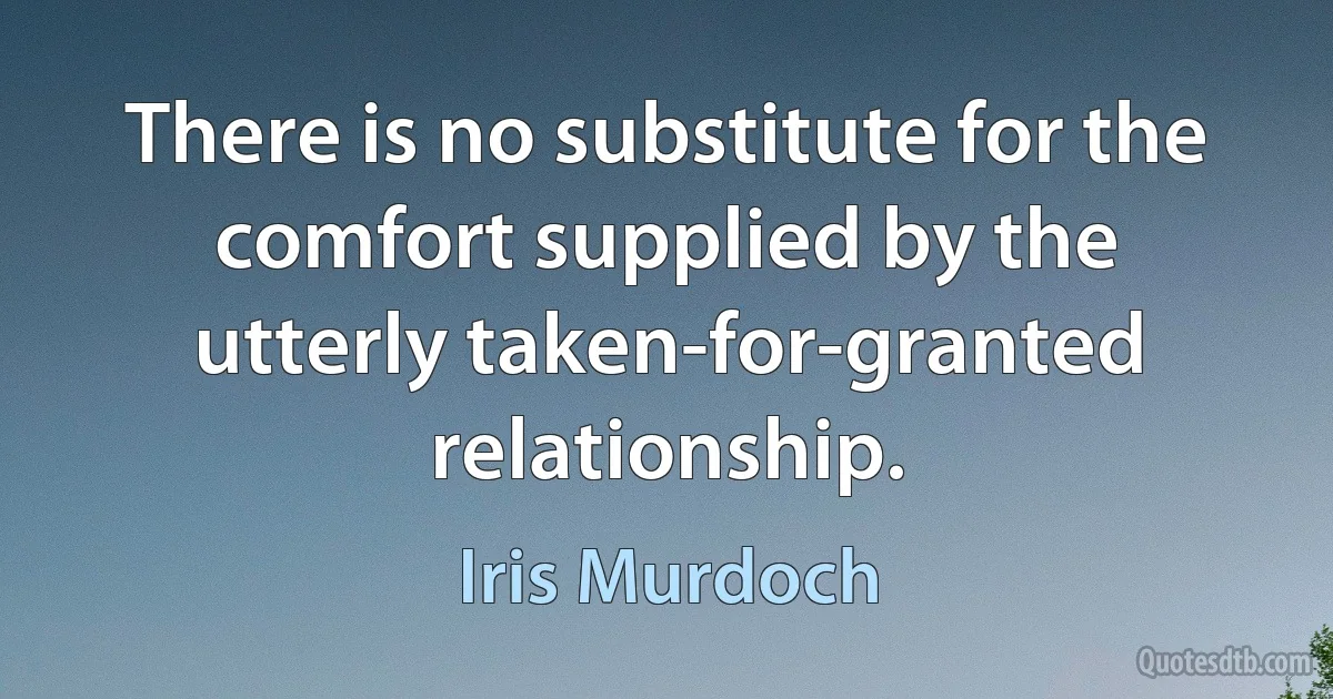 There is no substitute for the comfort supplied by the utterly taken-for-granted relationship. (Iris Murdoch)