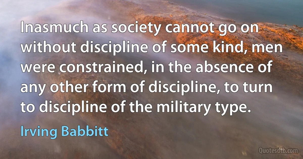 Inasmuch as society cannot go on without discipline of some kind, men were constrained, in the absence of any other form of discipline, to turn to discipline of the military type. (Irving Babbitt)