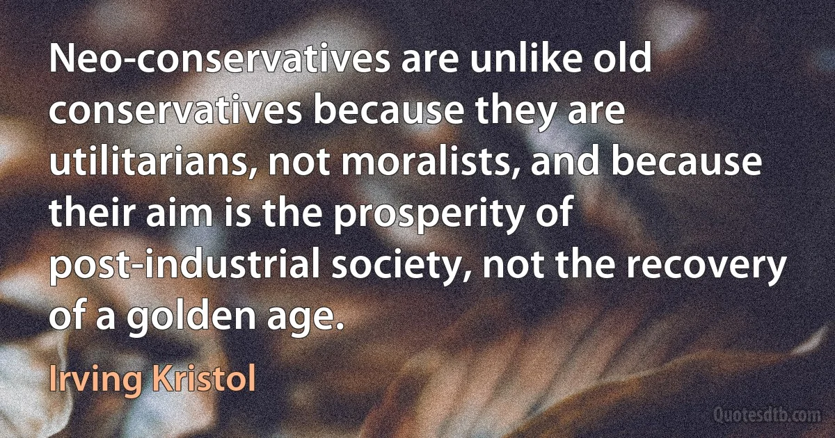 Neo-conservatives are unlike old conservatives because they are utilitarians, not moralists, and because their aim is the prosperity of post-industrial society, not the recovery of a golden age. (Irving Kristol)