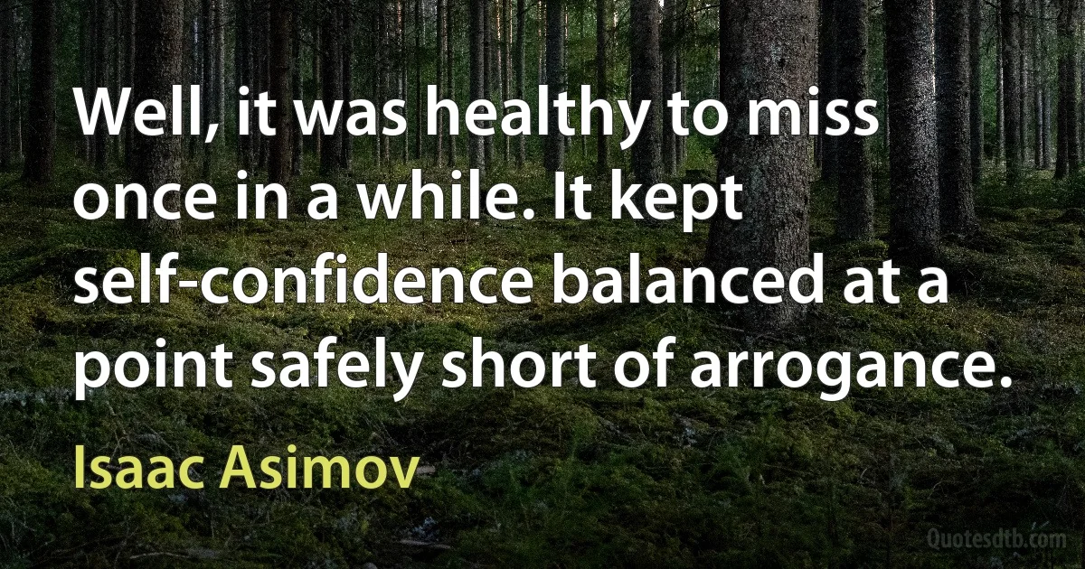 Well, it was healthy to miss once in a while. It kept self-confidence balanced at a point safely short of arrogance. (Isaac Asimov)