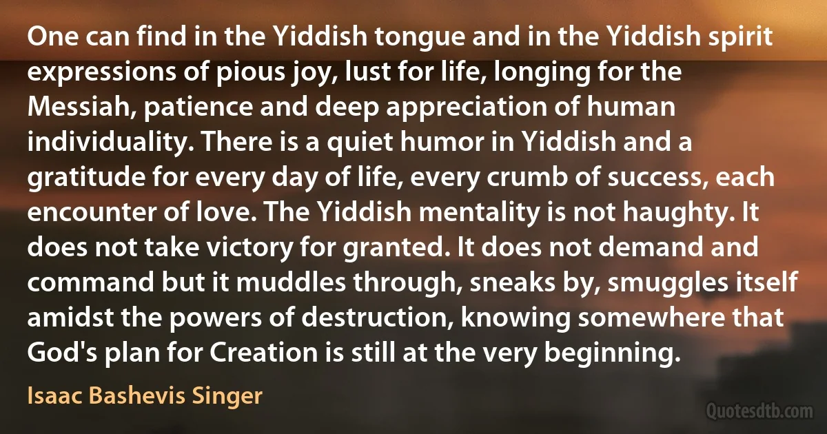 One can find in the Yiddish tongue and in the Yiddish spirit expressions of pious joy, lust for life, longing for the Messiah, patience and deep appreciation of human individuality. There is a quiet humor in Yiddish and a gratitude for every day of life, every crumb of success, each encounter of love. The Yiddish mentality is not haughty. It does not take victory for granted. It does not demand and command but it muddles through, sneaks by, smuggles itself amidst the powers of destruction, knowing somewhere that God's plan for Creation is still at the very beginning. (Isaac Bashevis Singer)