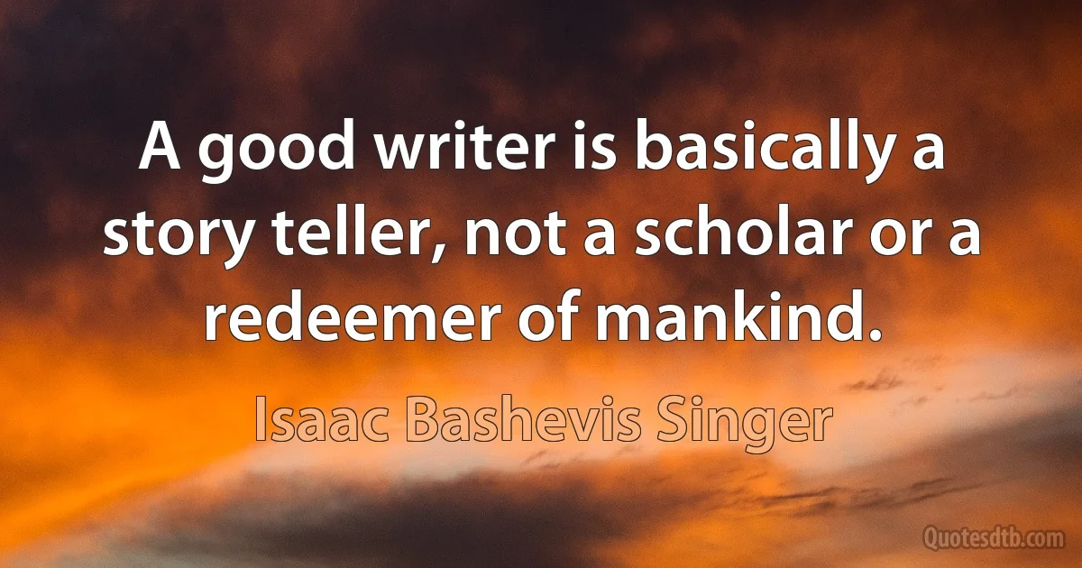 A good writer is basically a story teller, not a scholar or a redeemer of mankind. (Isaac Bashevis Singer)