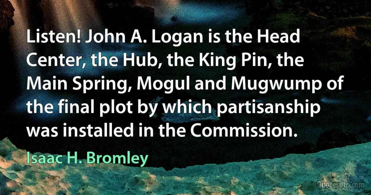 Listen! John A. Logan is the Head Center, the Hub, the King Pin, the Main Spring, Mogul and Mugwump of the final plot by which partisanship was installed in the Commission. (Isaac H. Bromley)