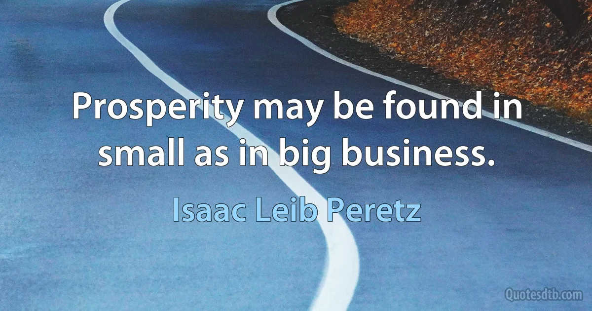 Prosperity may be found in small as in big business. (Isaac Leib Peretz)