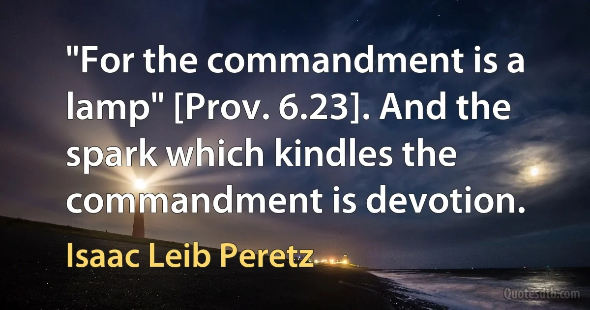 "For the commandment is a lamp" [Prov. 6.23]. And the spark which kindles the commandment is devotion. (Isaac Leib Peretz)