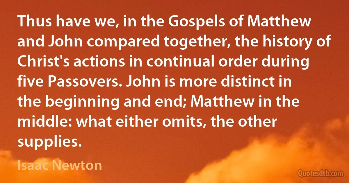 Thus have we, in the Gospels of Matthew and John compared together, the history of Christ's actions in continual order during five Passovers. John is more distinct in the beginning and end; Matthew in the middle: what either omits, the other supplies. (Isaac Newton)