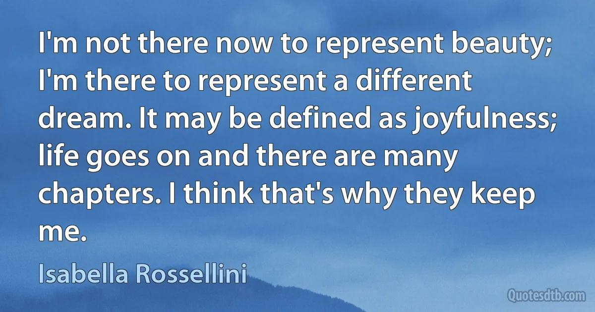 I'm not there now to represent beauty; I'm there to represent a different dream. It may be defined as joyfulness; life goes on and there are many chapters. I think that's why they keep me. (Isabella Rossellini)