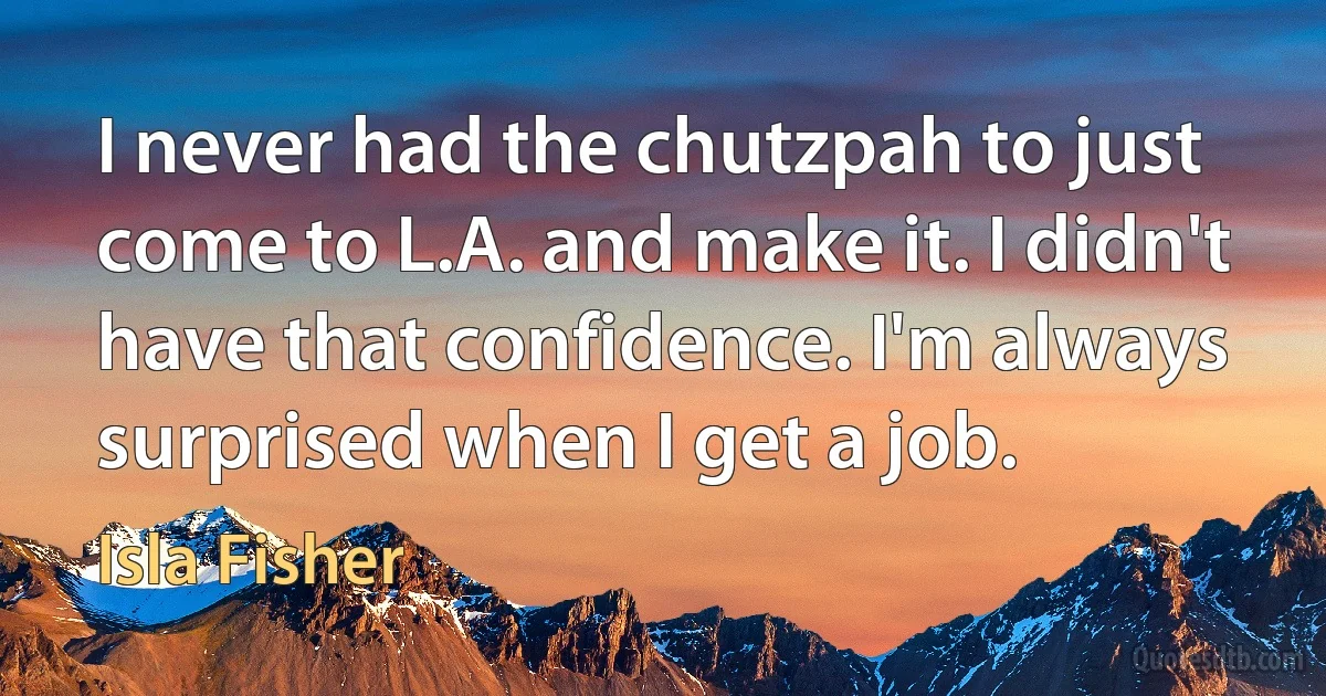 I never had the chutzpah to just come to L.A. and make it. I didn't have that confidence. I'm always surprised when I get a job. (Isla Fisher)