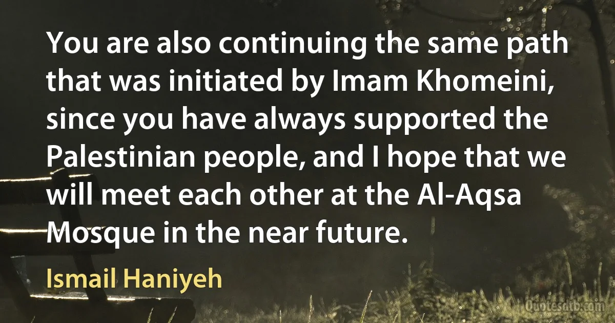 You are also continuing the same path that was initiated by Imam Khomeini, since you have always supported the Palestinian people, and I hope that we will meet each other at the Al-Aqsa Mosque in the near future. (Ismail Haniyeh)