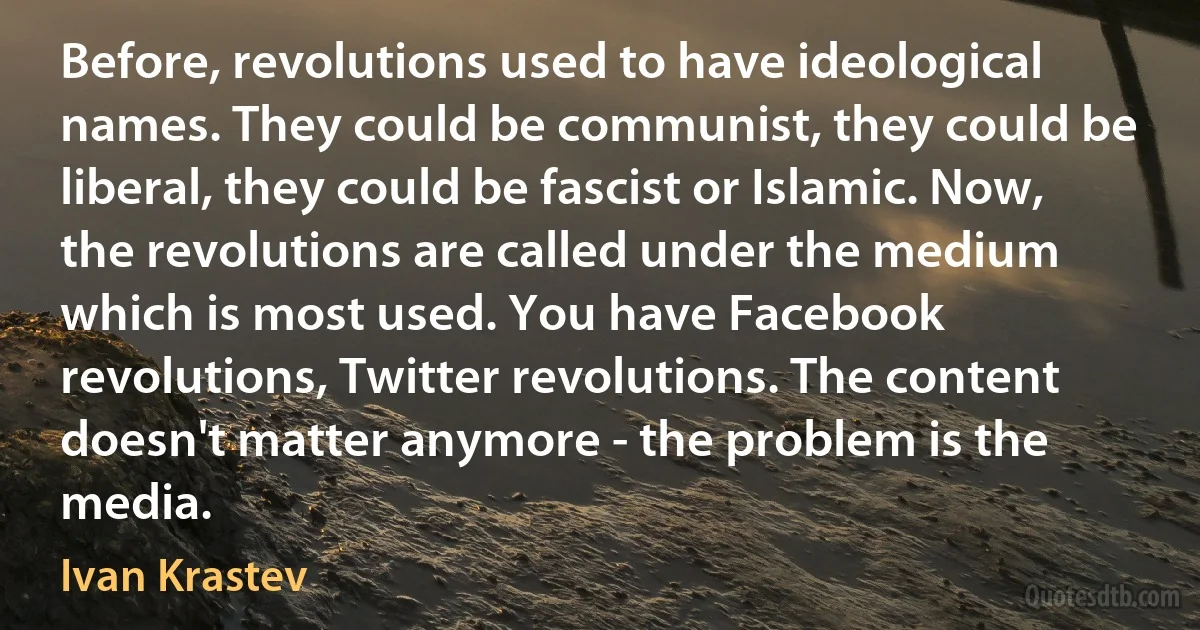 Before, revolutions used to have ideological names. They could be communist, they could be liberal, they could be fascist or Islamic. Now, the revolutions are called under the medium which is most used. You have Facebook revolutions, Twitter revolutions. The content doesn't matter anymore - the problem is the media. (Ivan Krastev)