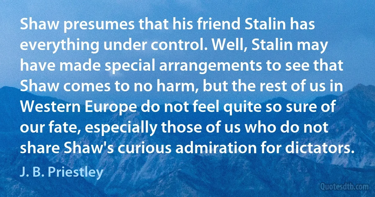 Shaw presumes that his friend Stalin has everything under control. Well, Stalin may have made special arrangements to see that Shaw comes to no harm, but the rest of us in Western Europe do not feel quite so sure of our fate, especially those of us who do not share Shaw's curious admiration for dictators. (J. B. Priestley)