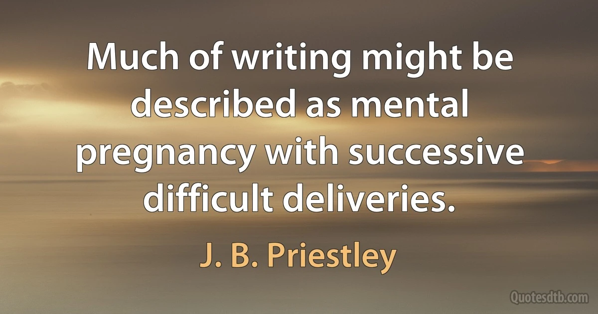 Much of writing might be described as mental pregnancy with successive difficult deliveries. (J. B. Priestley)