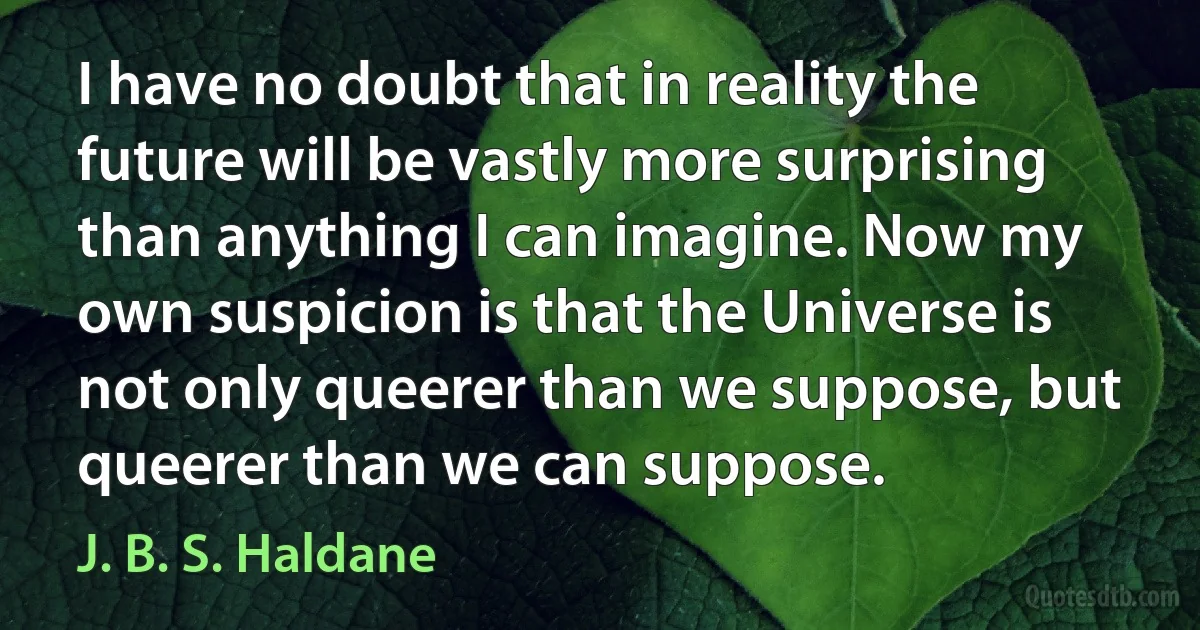 I have no doubt that in reality the future will be vastly more surprising than anything I can imagine. Now my own suspicion is that the Universe is not only queerer than we suppose, but queerer than we can suppose. (J. B. S. Haldane)