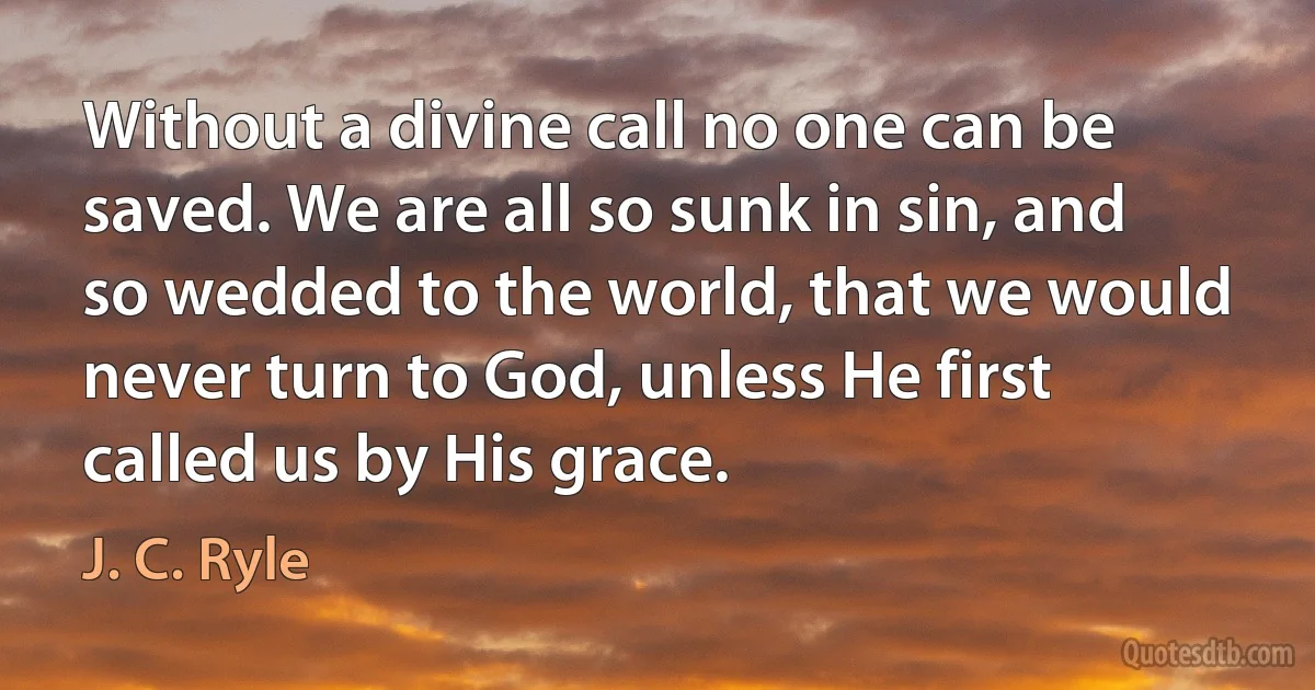 Without a divine call no one can be saved. We are all so sunk in sin, and so wedded to the world, that we would never turn to God, unless He first called us by His grace. (J. C. Ryle)