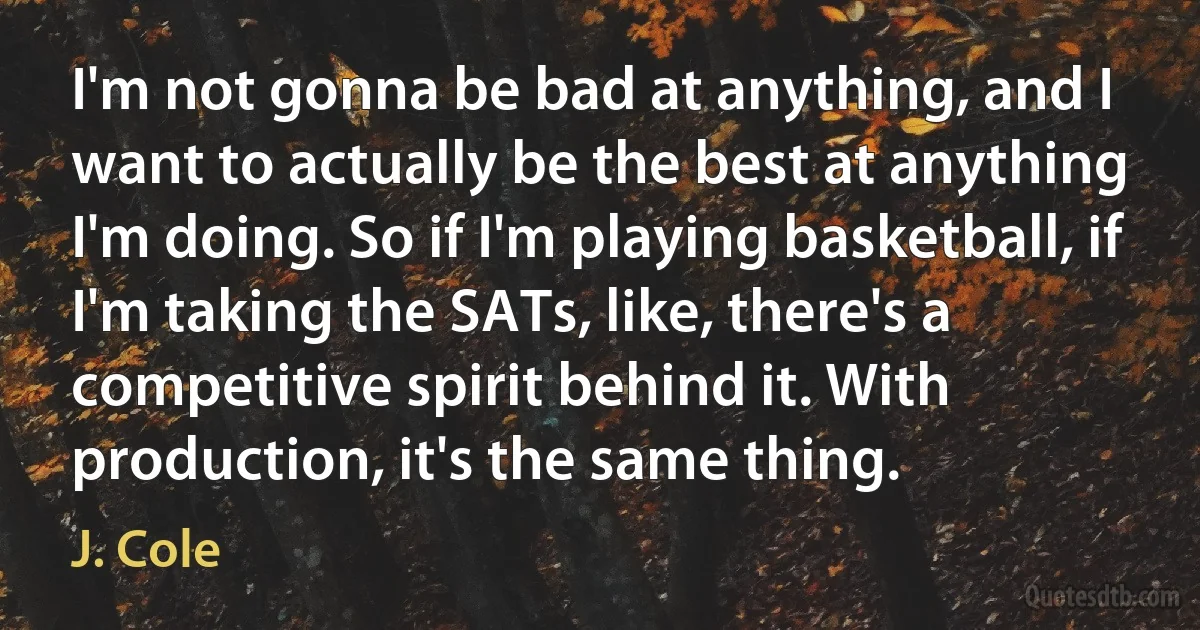 I'm not gonna be bad at anything, and I want to actually be the best at anything I'm doing. So if I'm playing basketball, if I'm taking the SATs, like, there's a competitive spirit behind it. With production, it's the same thing. (J. Cole)