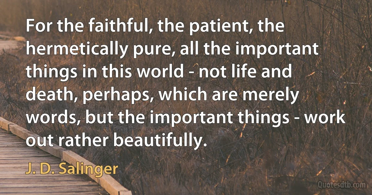 For the faithful, the patient, the hermetically pure, all the important things in this world - not life and death, perhaps, which are merely words, but the important things - work out rather beautifully. (J. D. Salinger)