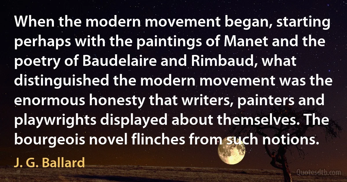 When the modern movement began, starting perhaps with the paintings of Manet and the poetry of Baudelaire and Rimbaud, what distinguished the modern movement was the enormous honesty that writers, painters and playwrights displayed about themselves. The bourgeois novel flinches from such notions. (J. G. Ballard)