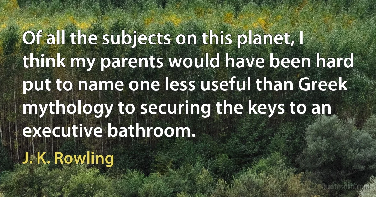 Of all the subjects on this planet, I think my parents would have been hard put to name one less useful than Greek mythology to securing the keys to an executive bathroom. (J. K. Rowling)