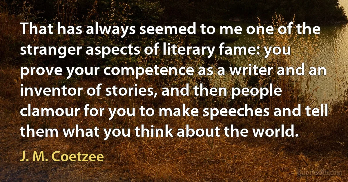 That has always seemed to me one of the stranger aspects of literary fame: you prove your competence as a writer and an inventor of stories, and then people clamour for you to make speeches and tell them what you think about the world. (J. M. Coetzee)