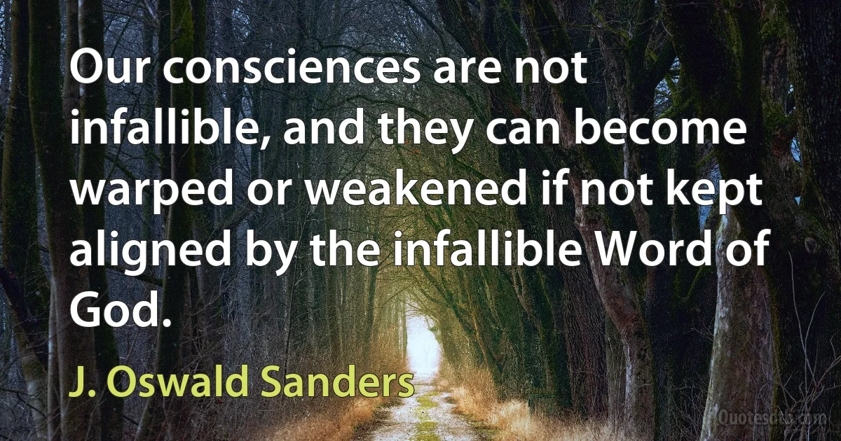 Our consciences are not infallible, and they can become warped or weakened if not kept aligned by the infallible Word of God. (J. Oswald Sanders)