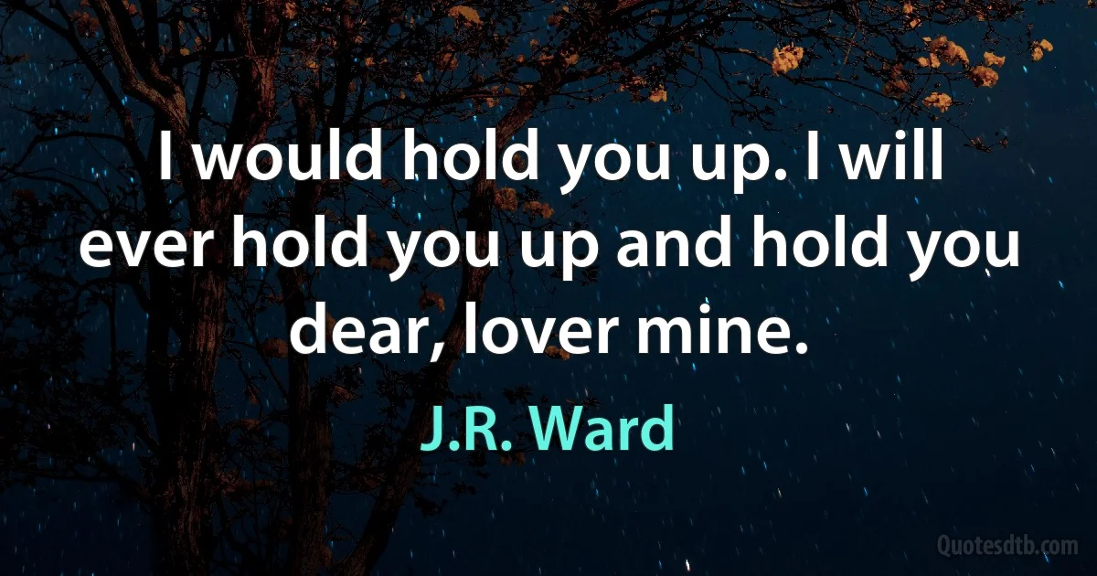 I would hold you up. I will ever hold you up and hold you dear, lover mine. (J.R. Ward)