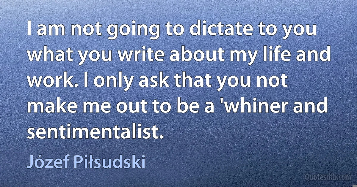 I am not going to dictate to you what you write about my life and work. I only ask that you not make me out to be a 'whiner and sentimentalist. (Józef Piłsudski)