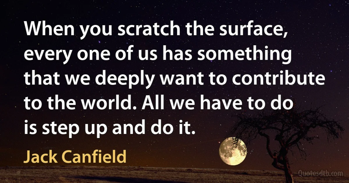 When you scratch the surface, every one of us has something that we deeply want to contribute to the world. All we have to do is step up and do it. (Jack Canfield)