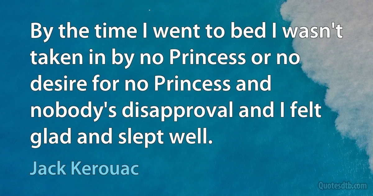 By the time I went to bed I wasn't taken in by no Princess or no desire for no Princess and nobody's disapproval and I felt glad and slept well. (Jack Kerouac)