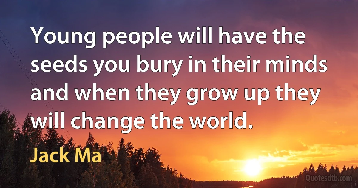 Young people will have the seeds you bury in their minds and when they grow up they will change the world. (Jack Ma)