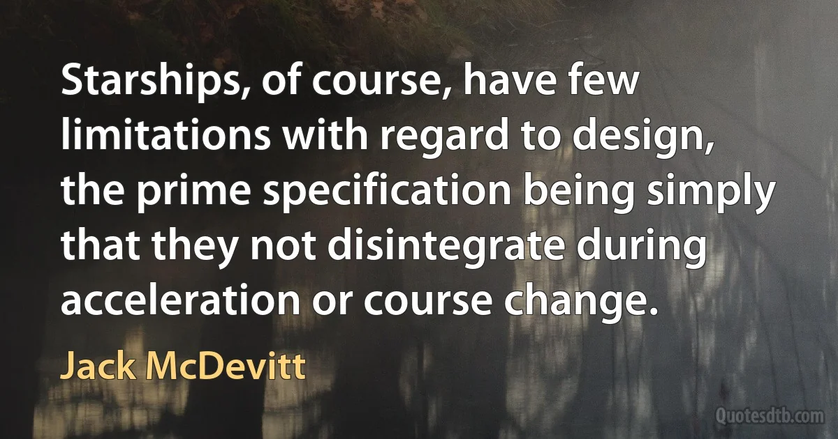 Starships, of course, have few limitations with regard to design, the prime specification being simply that they not disintegrate during acceleration or course change. (Jack McDevitt)