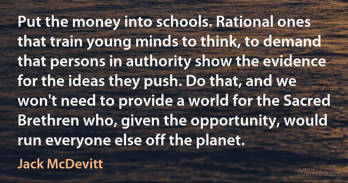 Put the money into schools. Rational ones that train young minds to think, to demand that persons in authority show the evidence for the ideas they push. Do that, and we won't need to provide a world for the Sacred Brethren who, given the opportunity, would run everyone else off the planet. (Jack McDevitt)