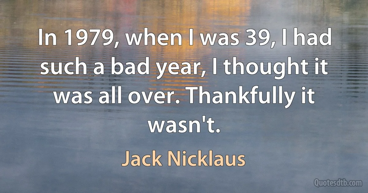 In 1979, when I was 39, I had such a bad year, I thought it was all over. Thankfully it wasn't. (Jack Nicklaus)