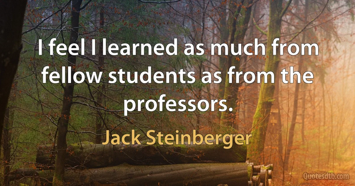 I feel I learned as much from fellow students as from the professors. (Jack Steinberger)