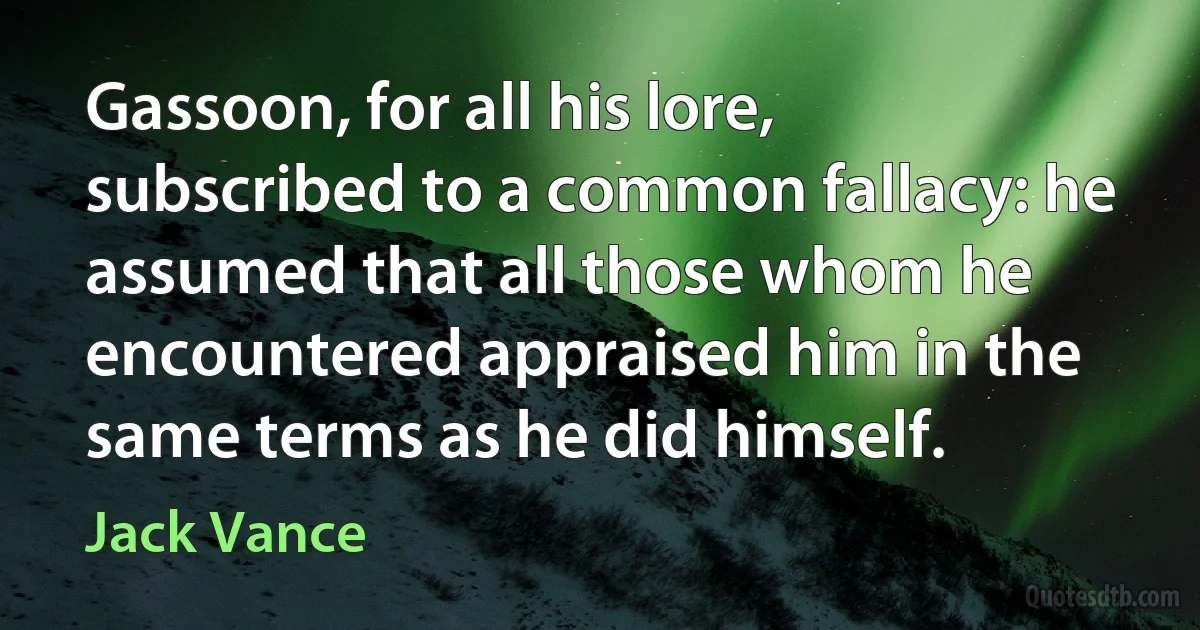 Gassoon, for all his lore, subscribed to a common fallacy: he assumed that all those whom he encountered appraised him in the same terms as he did himself. (Jack Vance)