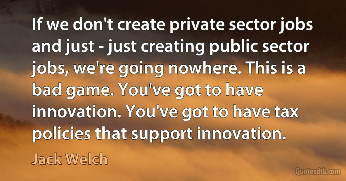 If we don't create private sector jobs and just - just creating public sector jobs, we're going nowhere. This is a bad game. You've got to have innovation. You've got to have tax policies that support innovation. (Jack Welch)