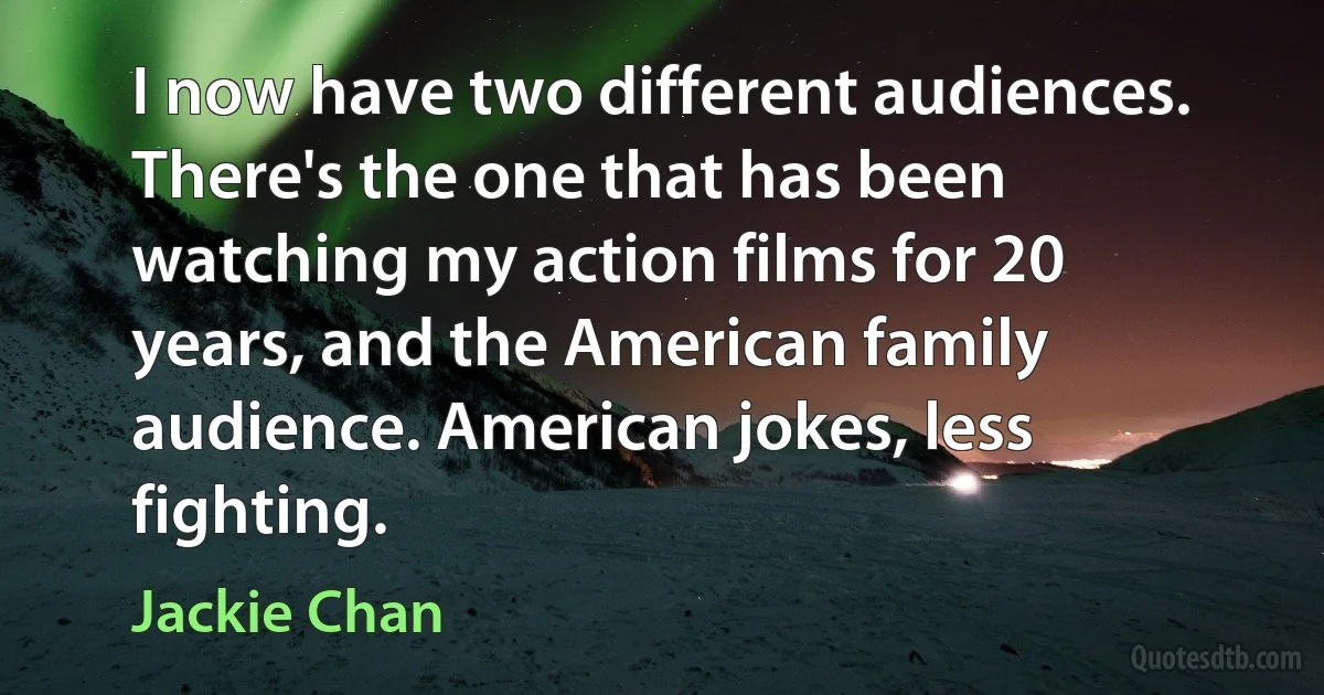 I now have two different audiences. There's the one that has been watching my action films for 20 years, and the American family audience. American jokes, less fighting. (Jackie Chan)