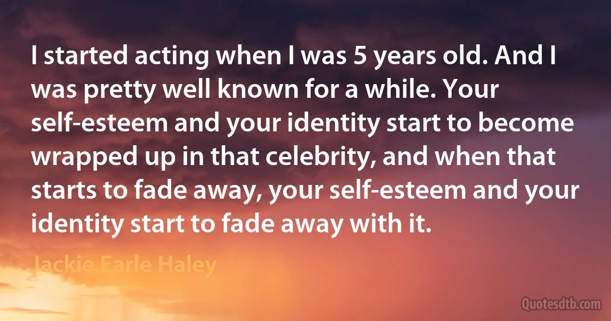 I started acting when I was 5 years old. And I was pretty well known for a while. Your self-esteem and your identity start to become wrapped up in that celebrity, and when that starts to fade away, your self-esteem and your identity start to fade away with it. (Jackie Earle Haley)