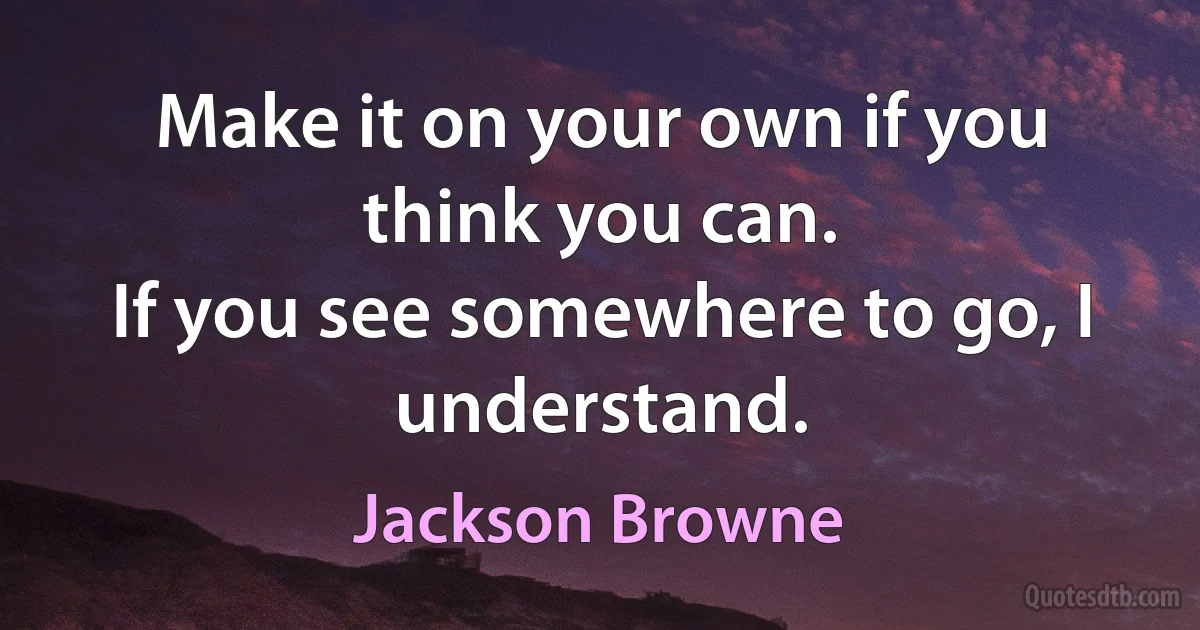 Make it on your own if you think you can.
If you see somewhere to go, I understand. (Jackson Browne)