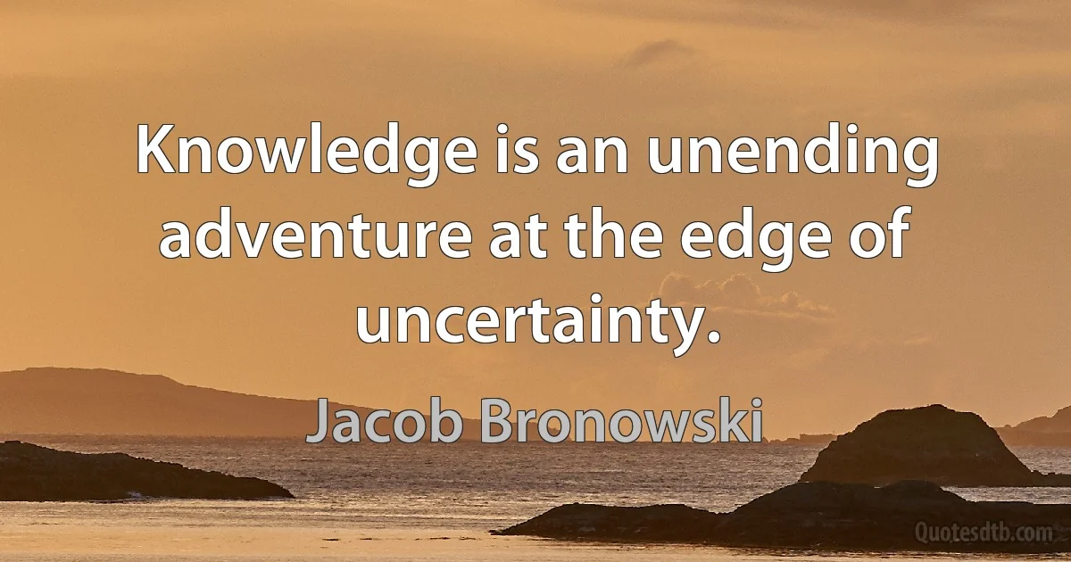 Knowledge is an unending adventure at the edge of uncertainty. (Jacob Bronowski)