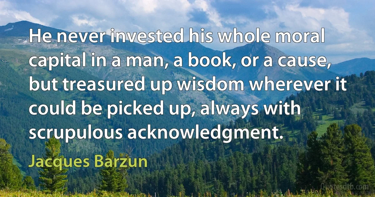 He never invested his whole moral capital in a man, a book, or a cause, but treasured up wisdom wherever it could be picked up, always with scrupulous acknowledgment. (Jacques Barzun)