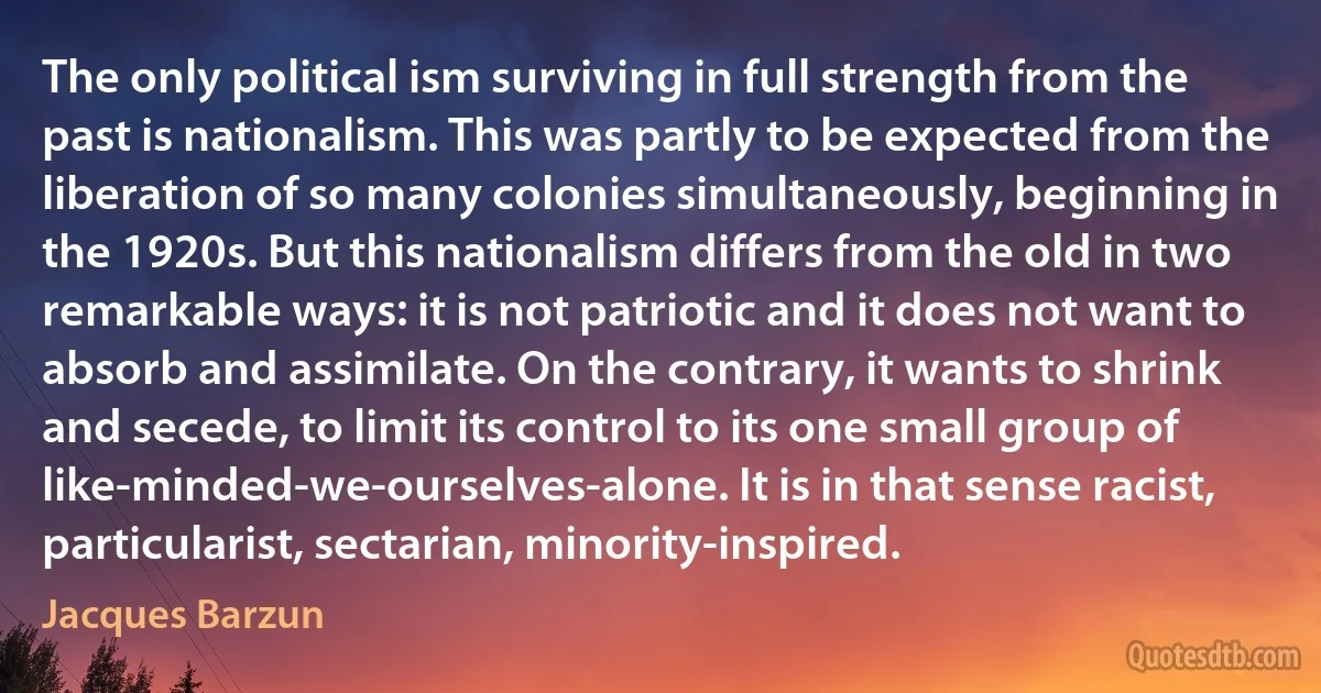 The only political ism surviving in full strength from the past is nationalism. This was partly to be expected from the liberation of so many colonies simultaneously, beginning in the 1920s. But this nationalism differs from the old in two remarkable ways: it is not patriotic and it does not want to absorb and assimilate. On the contrary, it wants to shrink and secede, to limit its control to its one small group of like-minded-we-ourselves-alone. It is in that sense racist, particularist, sectarian, minority-inspired. (Jacques Barzun)