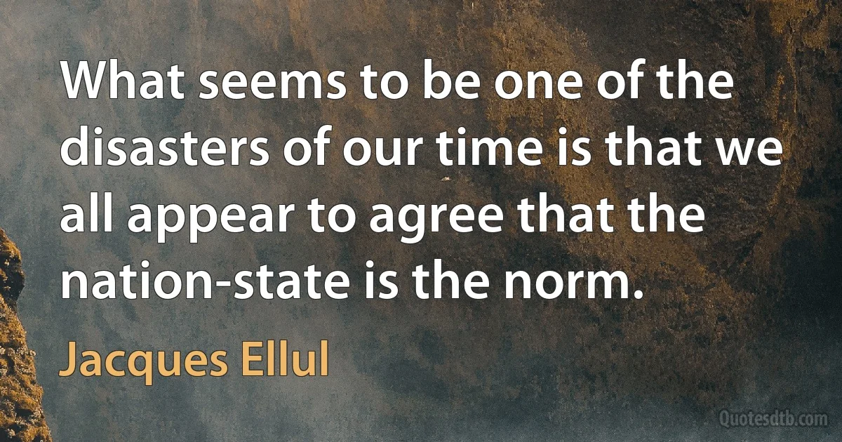 What seems to be one of the disasters of our time is that we all appear to agree that the nation-state is the norm. (Jacques Ellul)