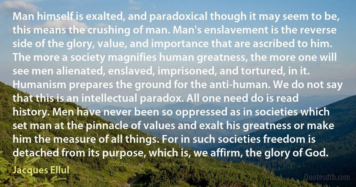 Man himself is exalted, and paradoxical though it may seem to be, this means the crushing of man. Man's enslavement is the reverse side of the glory, value, and importance that are ascribed to him. The more a society magnifies human greatness, the more one will see men alienated, enslaved, imprisoned, and tortured, in it. Humanism prepares the ground for the anti-human. We do not say that this is an intellectual paradox. All one need do is read history. Men have never been so oppressed as in societies which set man at the pinnacle of values and exalt his greatness or make him the measure of all things. For in such societies freedom is detached from its purpose, which is, we affirm, the glory of God. (Jacques Ellul)