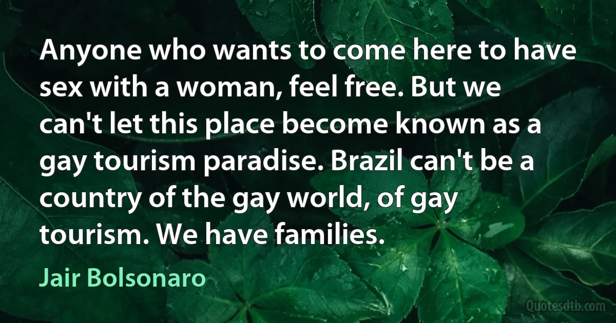 Anyone who wants to come here to have sex with a woman, feel free. But we can't let this place become known as a gay tourism paradise. Brazil can't be a country of the gay world, of gay tourism. We have families. (Jair Bolsonaro)