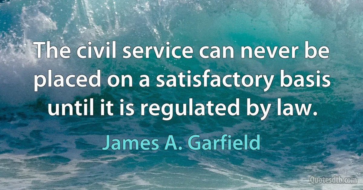 The civil service can never be placed on a satisfactory basis until it is regulated by law. (James A. Garfield)