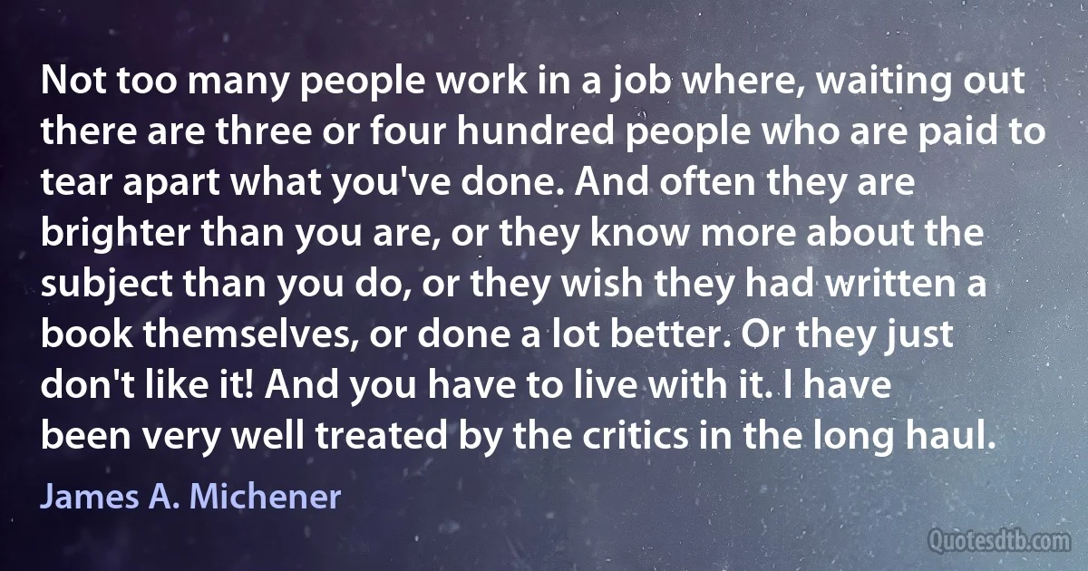 Not too many people work in a job where, waiting out there are three or four hundred people who are paid to tear apart what you've done. And often they are brighter than you are, or they know more about the subject than you do, or they wish they had written a book themselves, or done a lot better. Or they just don't like it! And you have to live with it. I have been very well treated by the critics in the long haul. (James A. Michener)